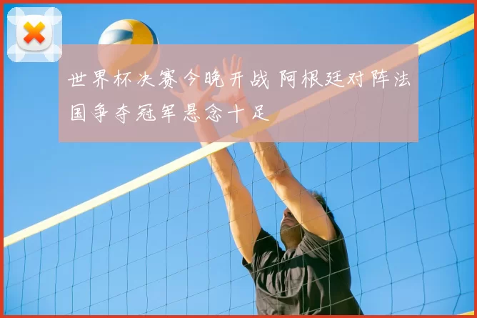 世界杯决赛今晚开战 阿根廷对阵法国争夺冠军悬念十足