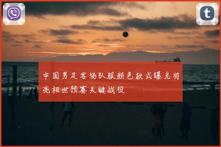 中国男足客场队服颜色款式曝光将亮相世预赛关键战役