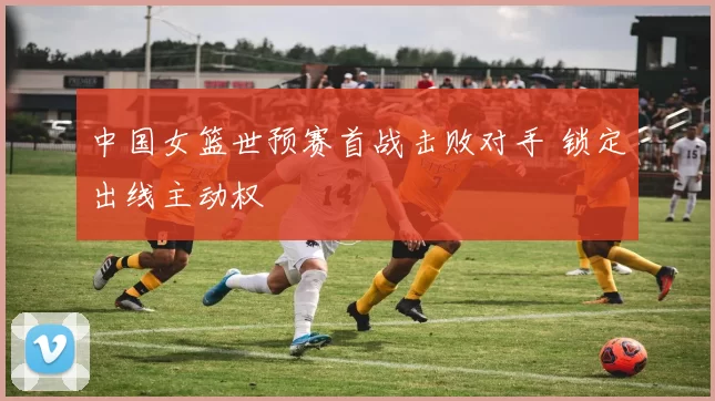 中国女篮世预赛首战击败对手 锁定出线主动权