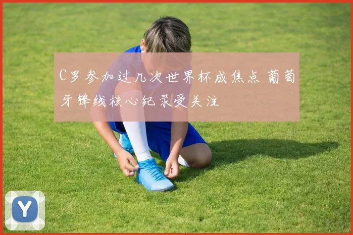 C罗参加过几次世界杯成焦点 葡萄牙锋线核心纪录受关注