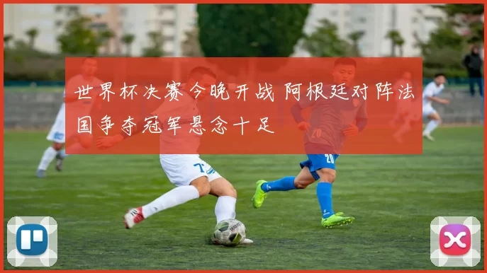 世界杯决赛今晚开战 阿根廷对阵法国争夺冠军悬念十足