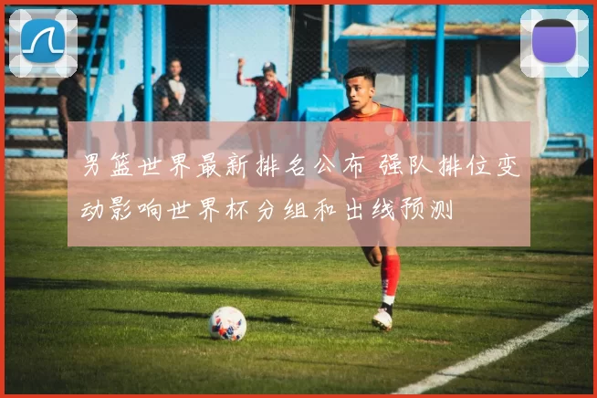 男篮世界最新排名公布 强队排位变动影响世界杯分组和出线预测