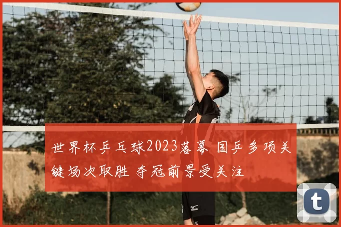 世界杯乒乓球2023落幕 国乒多项关键场次取胜 夺冠前景受关注