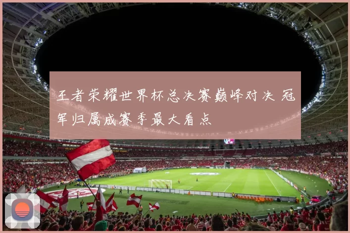 王者荣耀世界杯总决赛巅峰对决 冠军归属成赛季最大看点