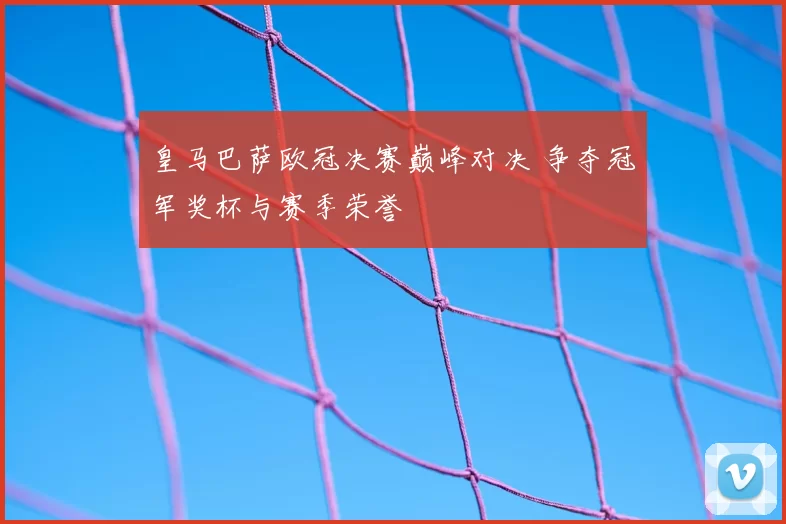 皇马巴萨欧冠决赛巅峰对决 争夺冠军奖杯与赛季荣誉