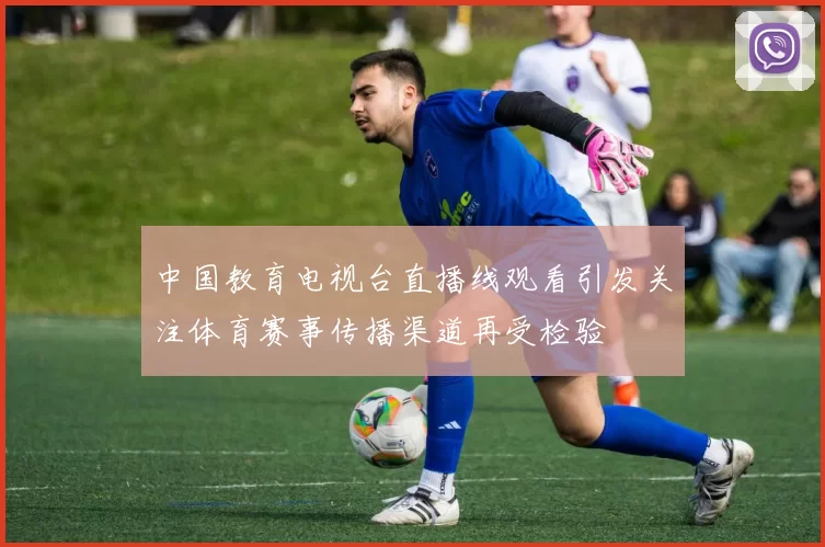 中国教育电视台直播线观看引发关注体育赛事传播渠道再受检验
