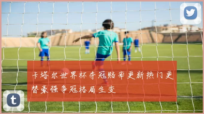 卡塔尔世界杯夺冠赔率更新热门更替豪强争冠格局生变