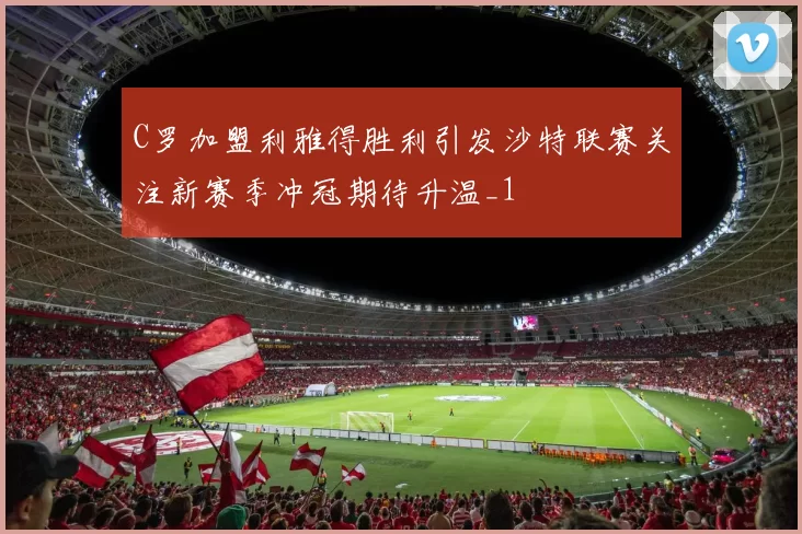 C罗加盟利雅得胜利引发沙特联赛关注新赛季冲冠期待升温_1