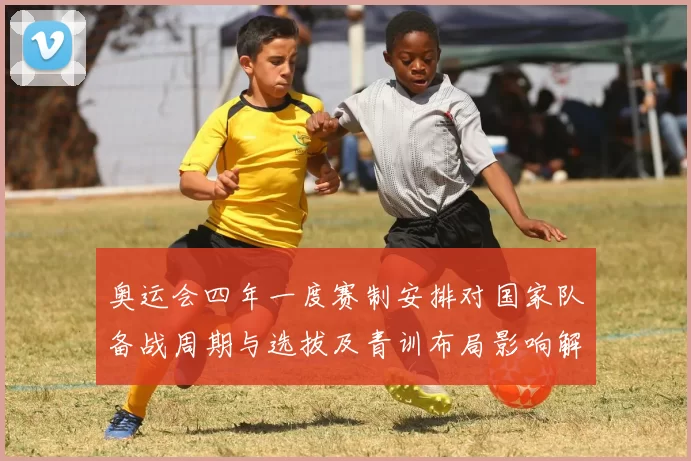 奥运会四年一度赛制安排对国家队备战周期与选拔及青训布局影响解读