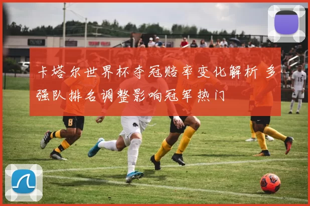 卡塔尔世界杯夺冠赔率变化解析 多强队排名调整影响冠军热门