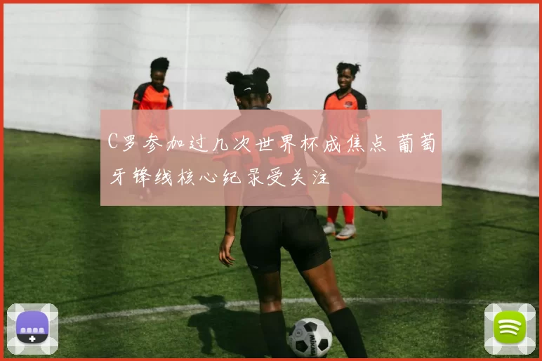 C罗参加过几次世界杯成焦点 葡萄牙锋线核心纪录受关注