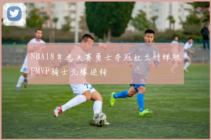 NBA18年总决赛勇士夺冠杜兰特蝉联FMVP骑士无缘逆转