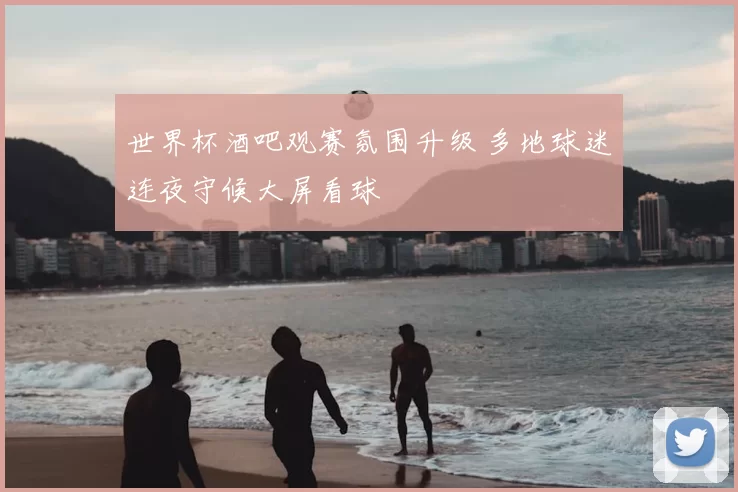 世界杯酒吧观赛氛围升级 多地球迷连夜守候大屏看球