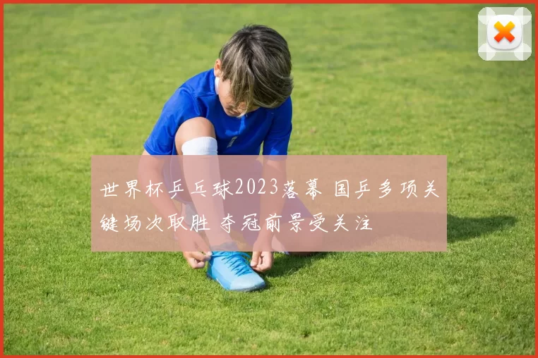 世界杯乒乓球2023落幕 国乒多项关键场次取胜 夺冠前景受关注