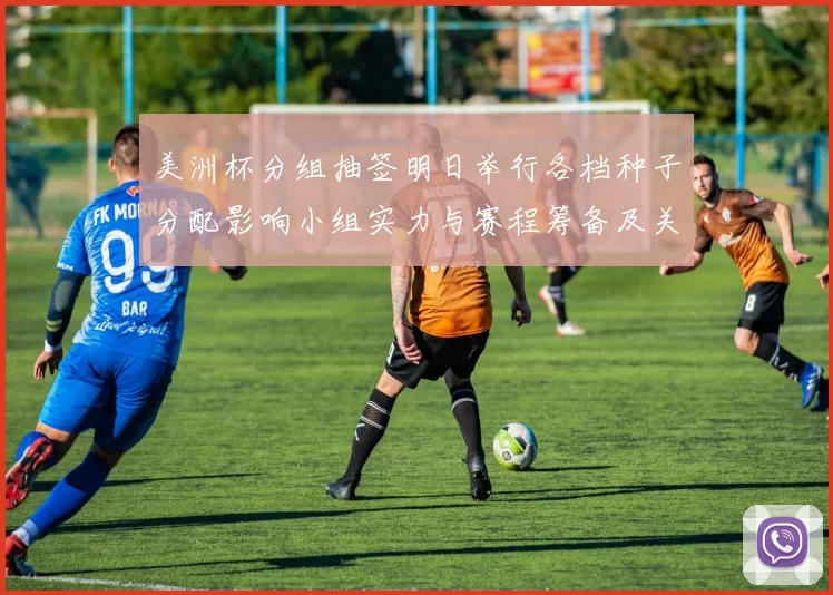 美洲杯分组抽签明日举行各档种子分配影响小组实力与赛程筹备及关键看点