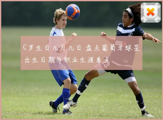 C罗生日几月几日 盘点葡萄牙球星出生日期与职业生涯看点