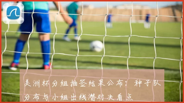 美洲杯分组抽签结果公布：种子队分布与小组出线潜对决看点