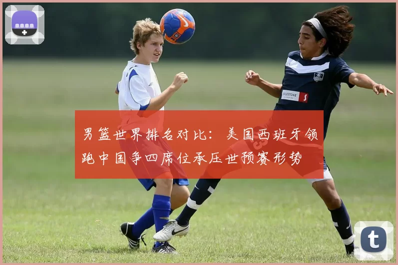 男篮世界排名对比：美国西班牙领跑中国争四席位承压世预赛形势