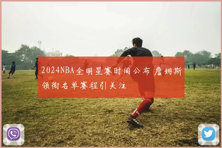 2024NBA全明星赛时间公布 詹姆斯领衔名单赛程引关注