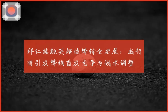 拜仁接触英超边锋转会进展，成行将引发锋线首发竞争与战术调整