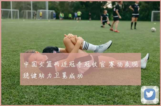 中国女篮两连冠夺冠收官 赛场表现稳健助力卫冕成功