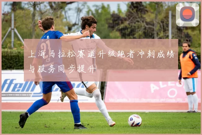 上海马拉松赛道升级跑者冲刺成绩与服务同步提升
