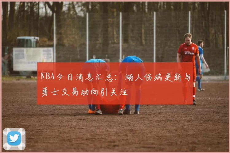 NBA今日消息汇总：湖人伤病更新与勇士交易动向引关注