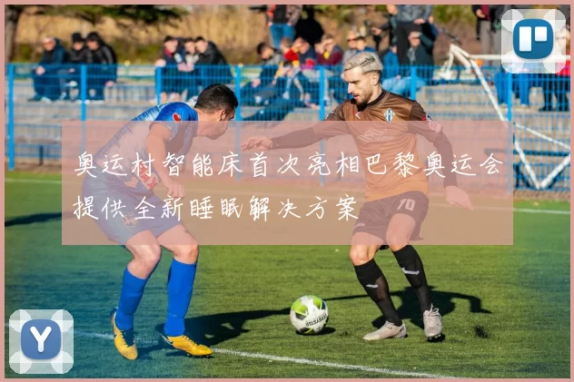 奥运村智能床首次亮相巴黎奥运会提供全新睡眠解决方案