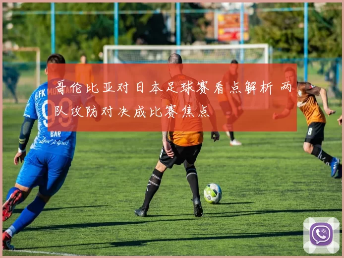哥伦比亚对日本足球赛看点解析 两队攻防对决成比赛焦点