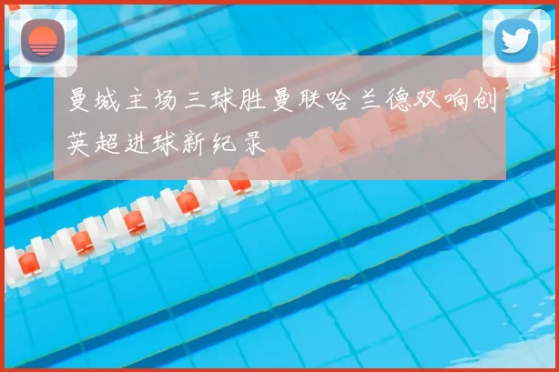 曼城主场三球胜曼联哈兰德双响创英超进球新纪录