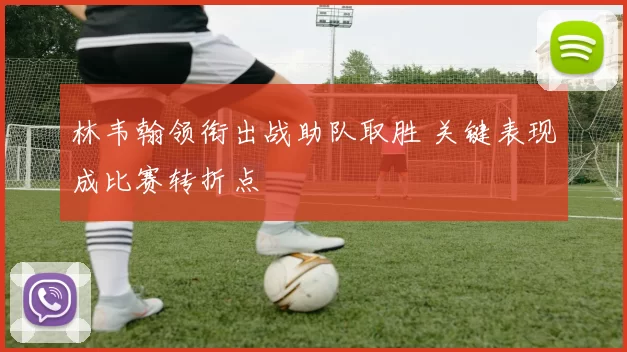 林韦翰领衔出战助队取胜 关键表现成比赛转折点