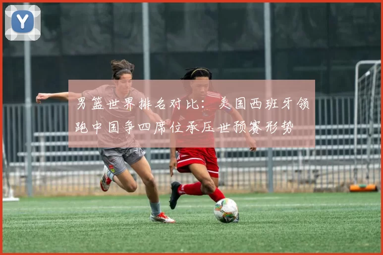 男篮世界排名对比：美国西班牙领跑中国争四席位承压世预赛形势