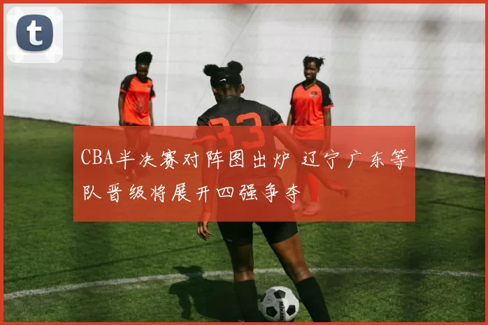 CBA半决赛对阵图出炉 辽宁广东等队晋级将展开四强争夺