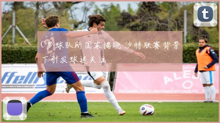 C罗球队所国家揭晓 沙特联赛背景下引发球迷关注