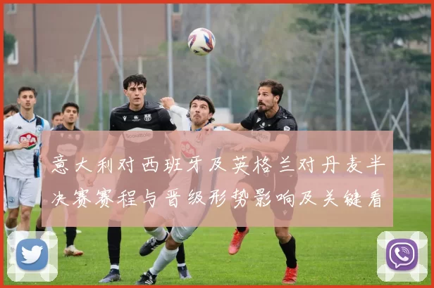 意大利对西班牙及英格兰对丹麦半决赛赛程与晋级形势影响及关键看点