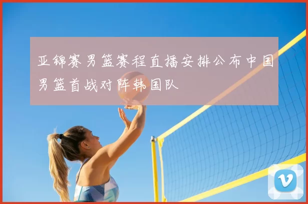 亚锦赛男篮赛程直播安排公布中国男篮首战对阵韩国队