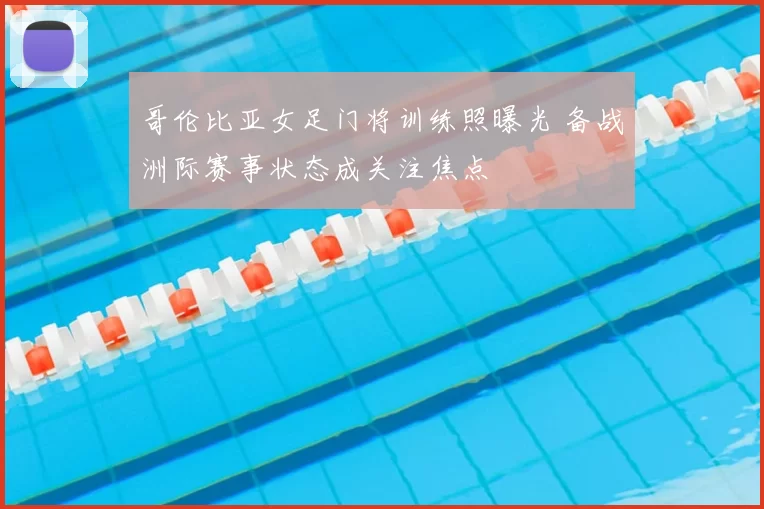 哥伦比亚女足门将训练照曝光 备战洲际赛事状态成关注焦点