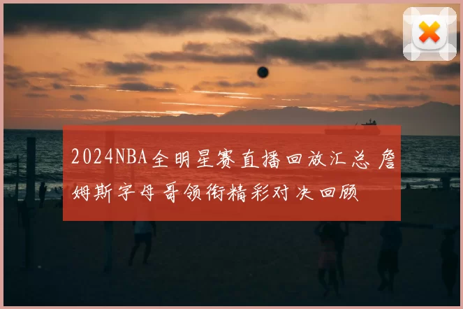 2024NBA全明星赛直播回放汇总 詹姆斯字母哥领衔精彩对决回顾