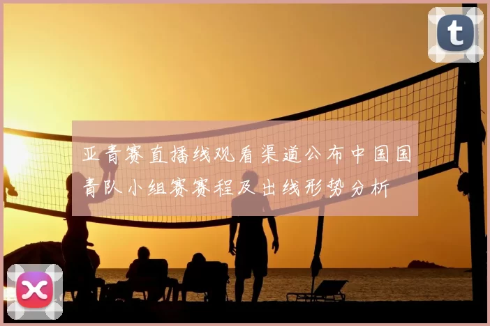 亚青赛直播线观看渠道公布中国国青队小组赛赛程及出线形势分析