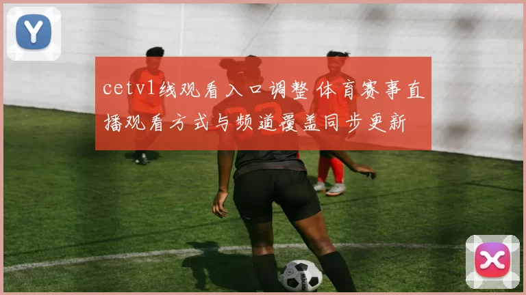 cetv1线观看入口调整 体育赛事直播观看方式与频道覆盖同步更新