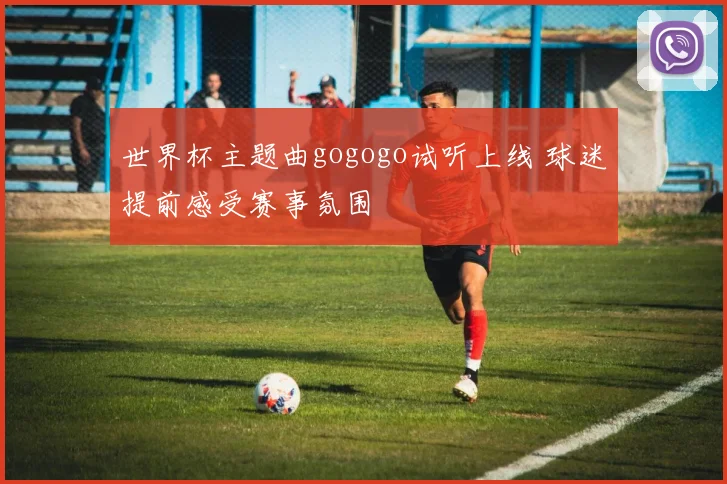 世界杯主题曲gogogo试听上线 球迷提前感受赛事氛围