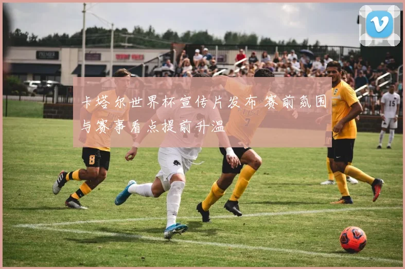卡塔尔世界杯宣传片发布 赛前氛围与赛事看点提前升温
