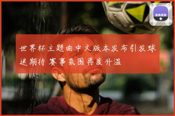 世界杯主题曲中文版本发布引发球迷期待 赛事氛围再度升温