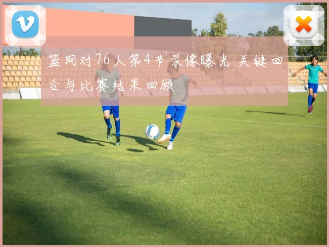 篮网对76人第4节录像曝光 关键回合与比赛结果回顾