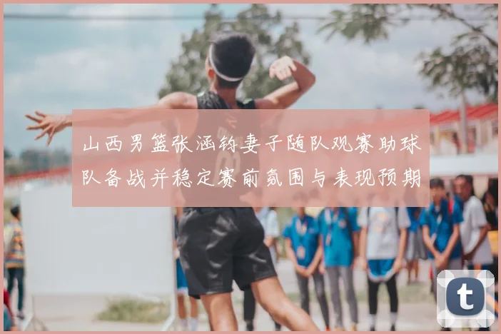 山西男篮张涵钧妻子随队观赛助球队备战并稳定赛前氛围与表现预期