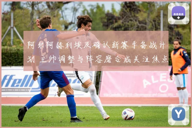 阿尔阿赫利埃及确认新赛季备战计划 主帅调整与阵容磨合成关注焦点