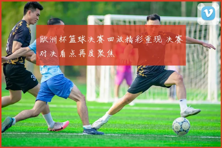 欧洲杯篮球决赛回放精彩重现 决赛对决看点再度聚焦