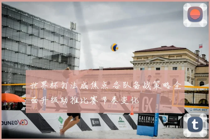 世界杯打法成焦点 各队备战策略全面升级助推比赛节奏变化