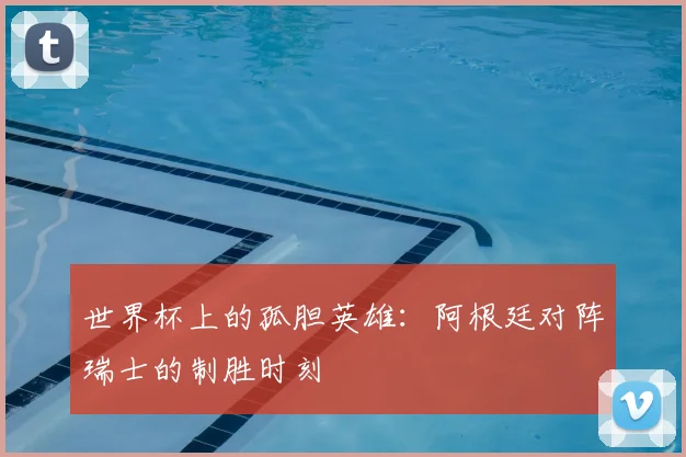 世界杯上的孤胆英雄：阿根廷对阵瑞士的制胜时刻