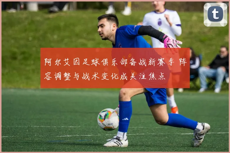 阿尔艾因足球俱乐部备战新赛季 阵容调整与战术变化成关注焦点
